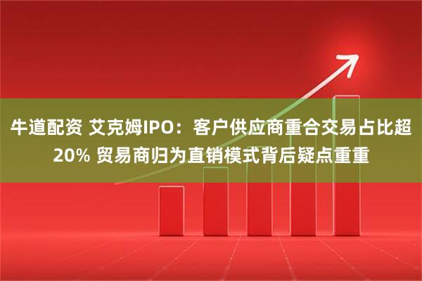 牛道配资 艾克姆IPO：客户供应商重合交易占比超20% 贸易商归为直销模式背后疑点重重