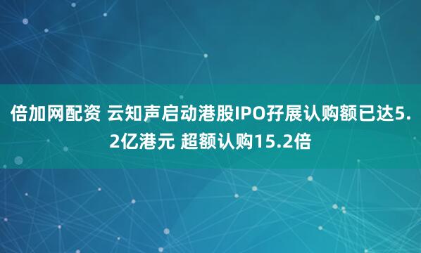 倍加网配资 云知声启动港股IPO孖展认购额已达5.2亿港元 超额认购15.2倍
