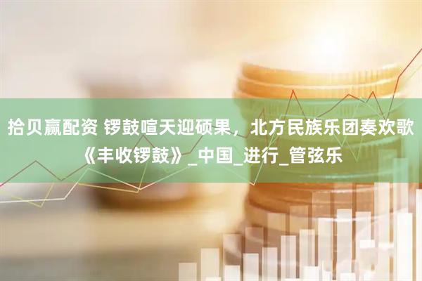 拾贝赢配资 锣鼓喧天迎硕果，北方民族乐团奏欢歌《丰收锣鼓》_中国_进行_管弦乐