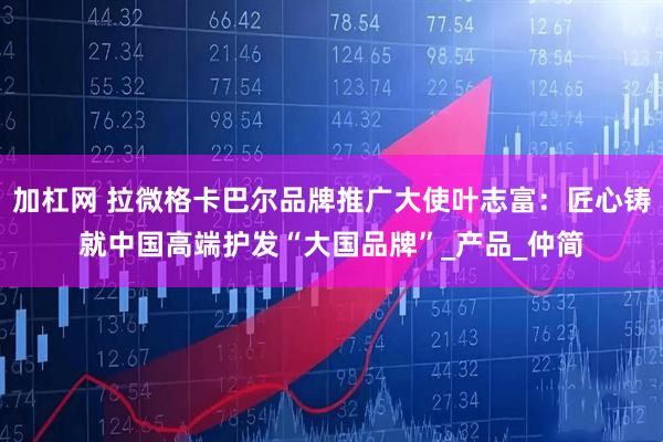 加杠网 拉微格卡巴尔品牌推广大使叶志富：匠心铸就中国高端护发“大国品牌”_产品_仲简