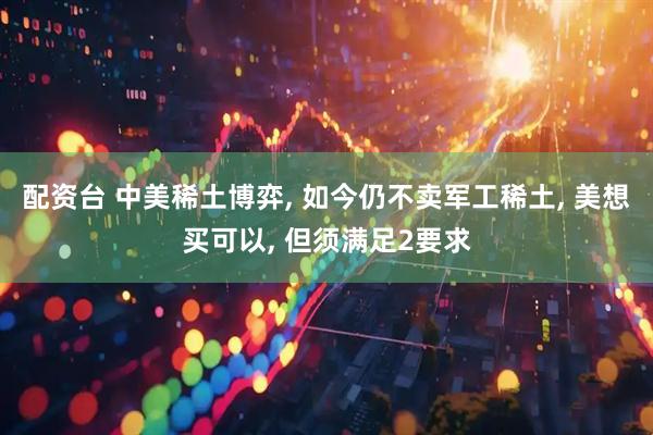 配资台 中美稀土博弈, 如今仍不卖军工稀土, 美想买可以, 但须满足2要求