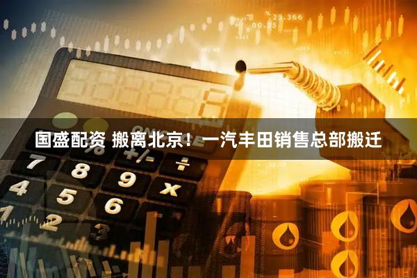 国盛配资 搬离北京！一汽丰田销售总部搬迁