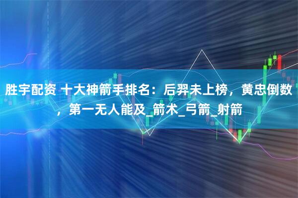 胜宇配资 十大神箭手排名：后羿未上榜，黄忠倒数，第一无人能及_箭术_弓箭_射箭