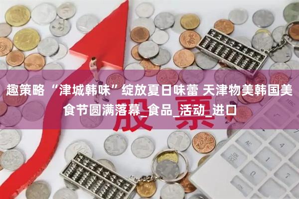 趣策略 “津城韩味”绽放夏日味蕾 天津物美韩国美食节圆满落幕_食品_活动_进口