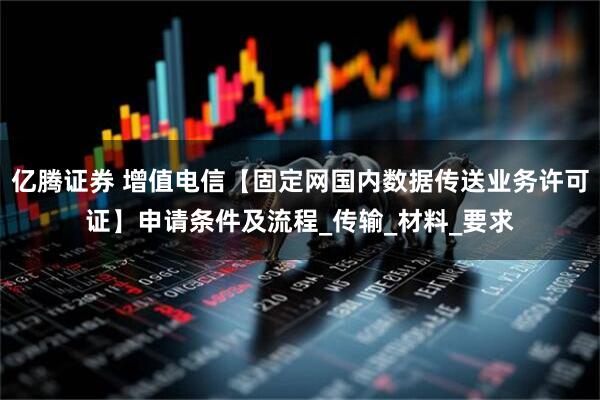 亿腾证券 增值电信【固定网国内数据传送业务许可证】申请条件及流程_传输_材料_要求