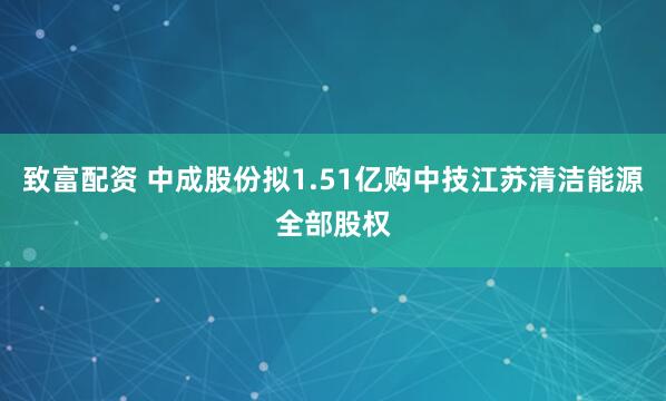 致富配资 中成股份拟1.51亿购中技江苏清洁能源全部股权